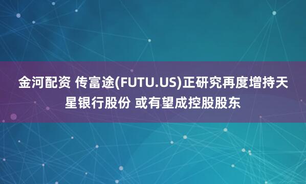 金河配资 传富途(FUTU.US)正研究再度增持天星银行股份 或有望成控股股东