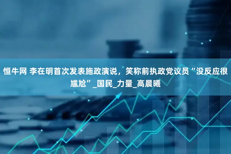 恒牛网 李在明首次发表施政演说，笑称前执政党议员“没反应很尴尬”_国民_力量_高晨曦