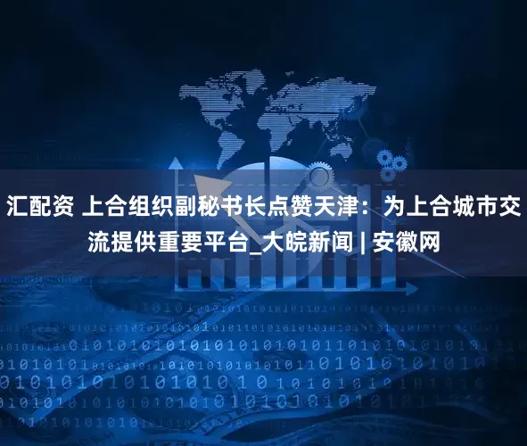 汇配资 上合组织副秘书长点赞天津：为上合城市交流提供重要平台_大皖新闻 | 安徽网