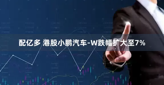 配亿多 港股小鹏汽车-W跌幅扩大至7%