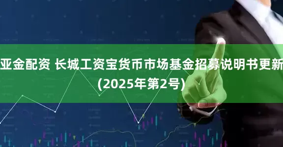 亚金配资 长城工资宝货币市场基金招募说明书更新(2025年第2号)