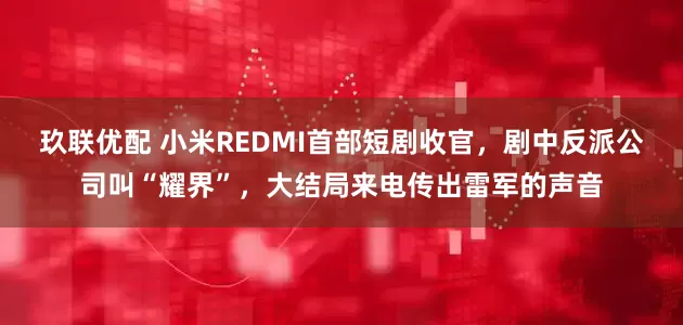 玖联优配 小米REDMI首部短剧收官，剧中反派公司叫“耀界”，大结局来电传出雷军的声音