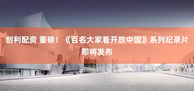 创利配资 重磅！《百名大家看开放中国》系列纪录片即将发布