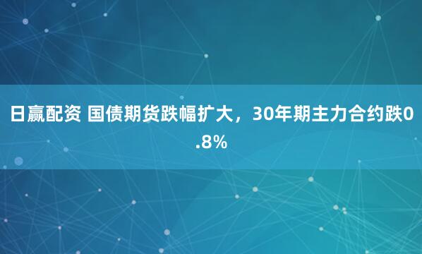 日赢配资 国债期货跌幅扩大，30年期主力合约跌0.8%
