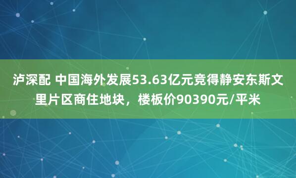 泸深配 中国海外发展53.63亿元竞得静安东斯文里片区商住地块，楼板价90390元/平米