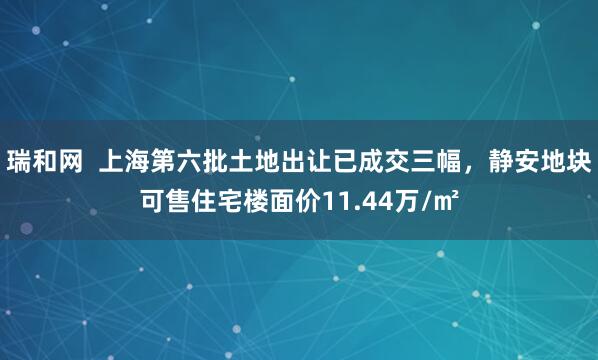 瑞和网  上海第六批土地出让已成交三幅，静安地块可售住宅楼面价11.44万/㎡