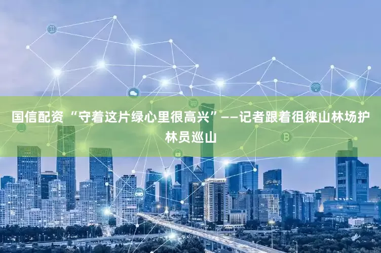 国信配资 “守着这片绿心里很高兴”——记者跟着徂徕山林场护林员巡山