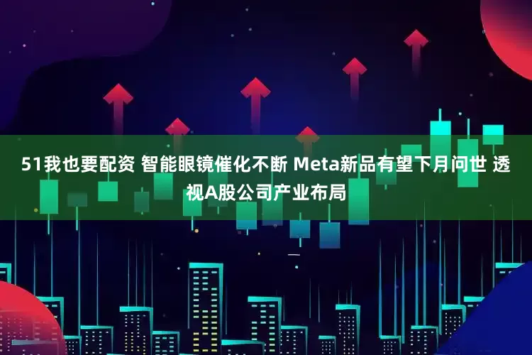 51我也要配资 智能眼镜催化不断 Meta新品有望下月问世 透视A股公司产业布局