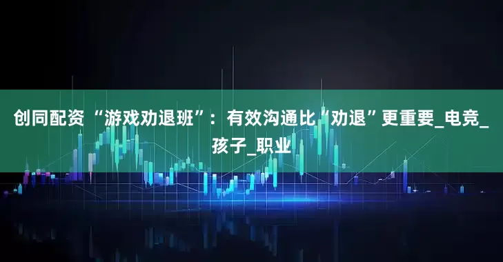 创同配资 “游戏劝退班”：有效沟通比“劝退”更重要_电竞_孩子_职业