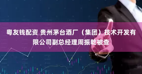 粤友钱配资 贵州茅台酒厂（集团）技术开发有限公司副总经理周振乾被查