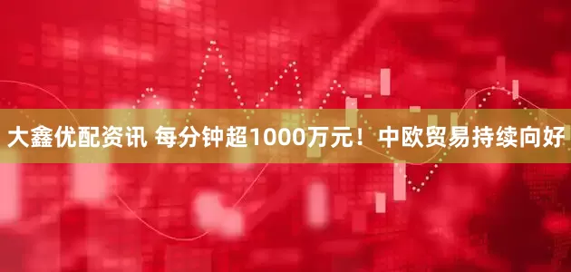 大鑫优配资讯 每分钟超1000万元！中欧贸易持续向好
