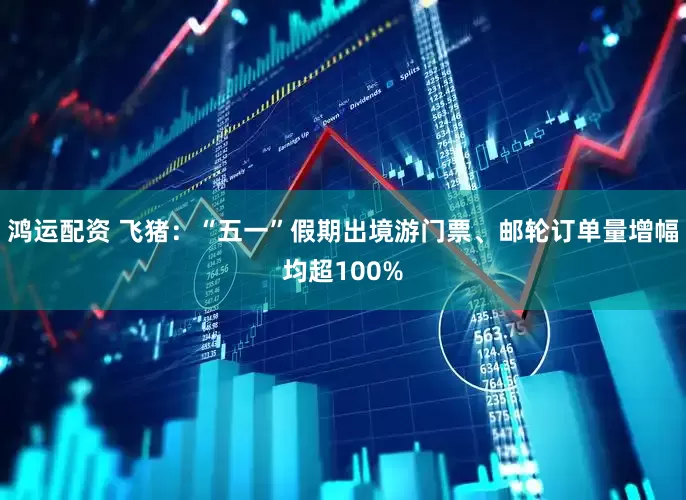 鸿运配资 飞猪：“五一”假期出境游门票、邮轮订单量增幅均超100%