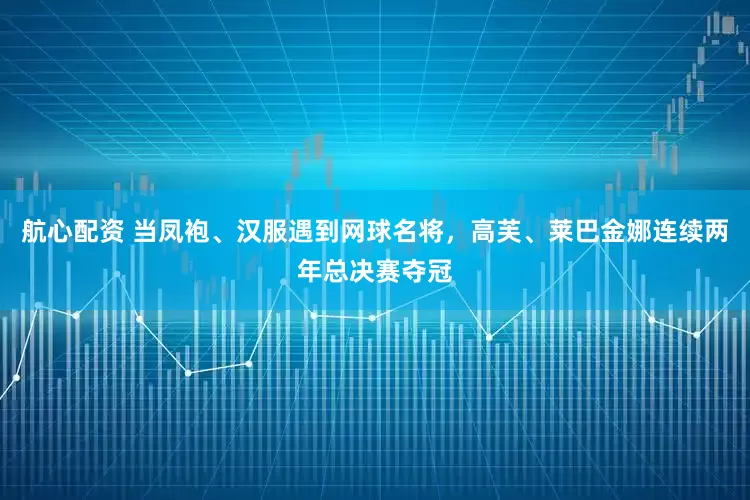 航心配资 当凤袍、汉服遇到网球名将，高芙、莱巴金娜连续两年总决赛夺冠