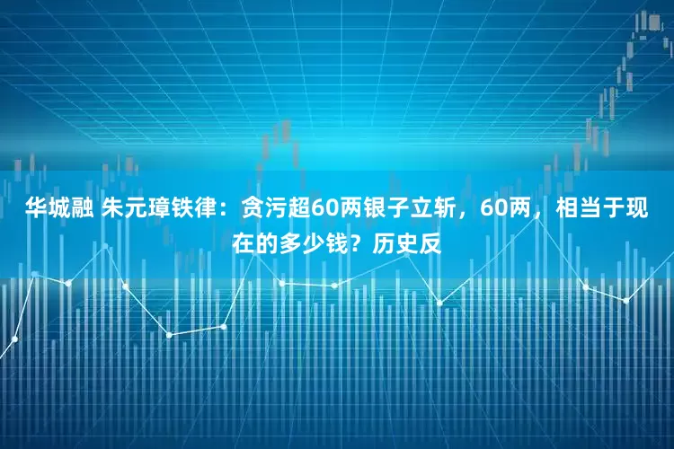 华城融 朱元璋铁律：贪污超60两银子立斩，60两，相当于现在的多少钱？历史反