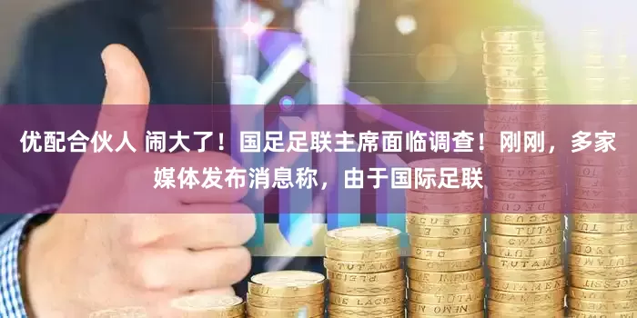 优配合伙人 闹大了！国足足联主席面临调查！刚刚，多家媒体发布消息称，由于国际足联
